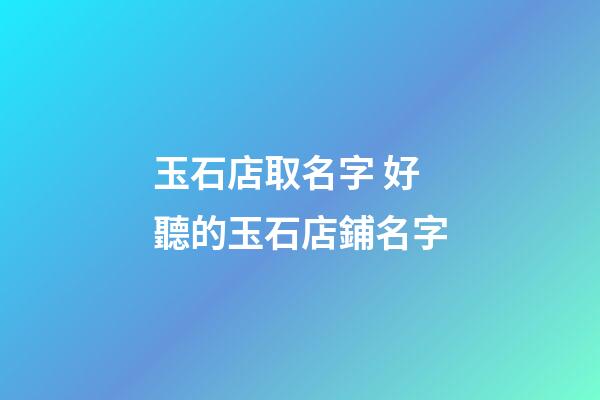 玉石店取名字 好聽的玉石店鋪名字-第1張-店鋪起名-玄機派